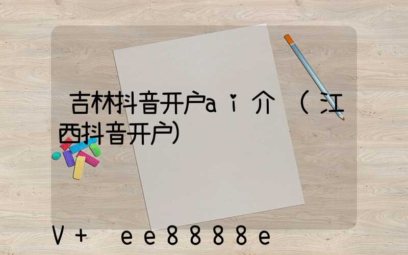 吉林抖音开户ai介绍(江西抖音开户)