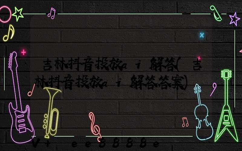 吉林抖音投放ai解答(吉林抖音投放ai解答答案)
