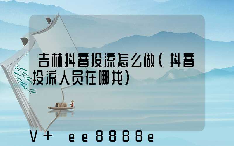 吉林抖音投流怎么做(抖音投流人员在哪找)