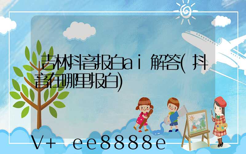 吉林抖音报白ai解答(抖音在哪里报白)