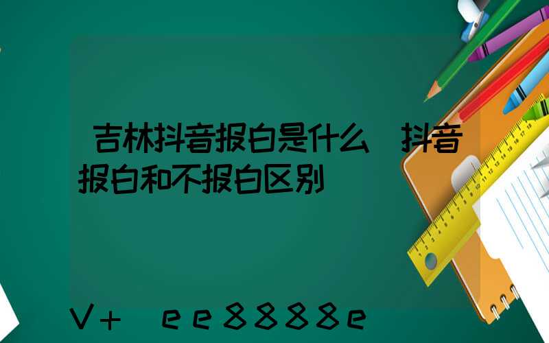 吉林抖音报白是什么(抖音报白和不报白区别)