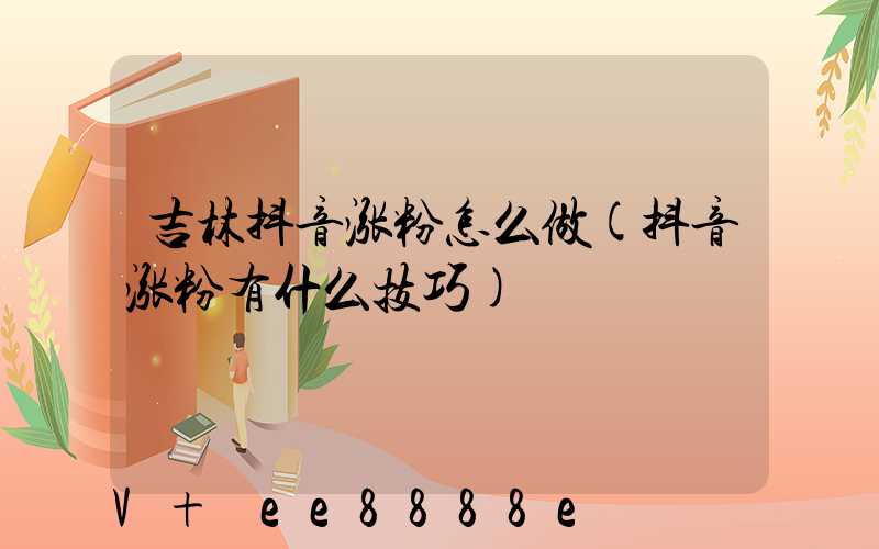 吉林抖音涨粉怎么做(抖音涨粉有什么技巧)