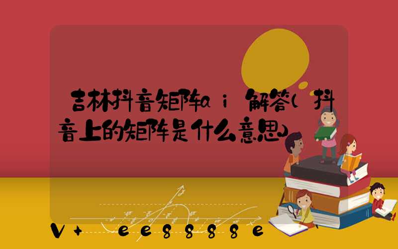 吉林抖音矩阵ai解答(抖音上的矩阵是什么意思)