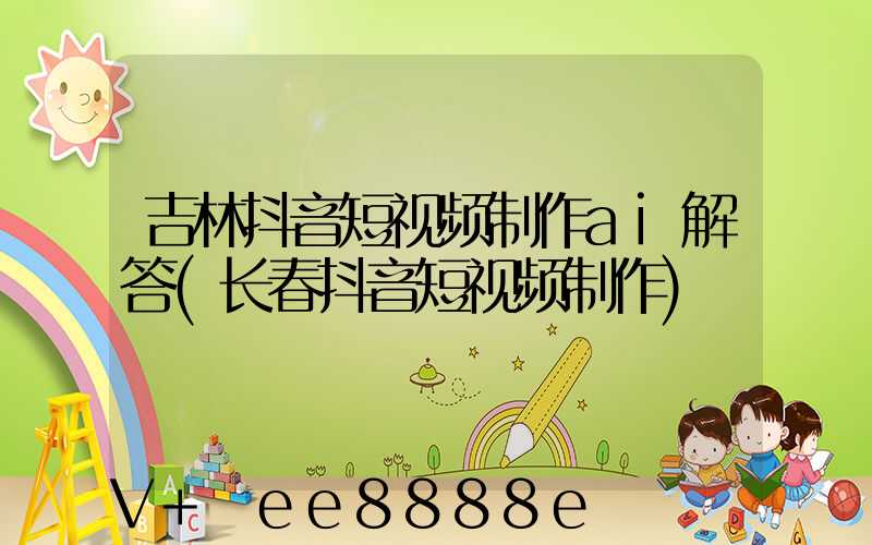 吉林抖音短视频制作ai解答(长春抖音短视频制作)