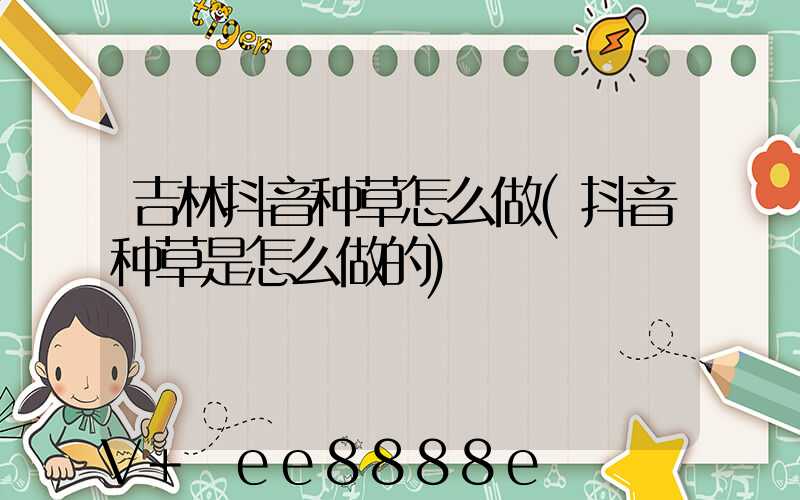吉林抖音种草怎么做(抖音种草是怎么做的)