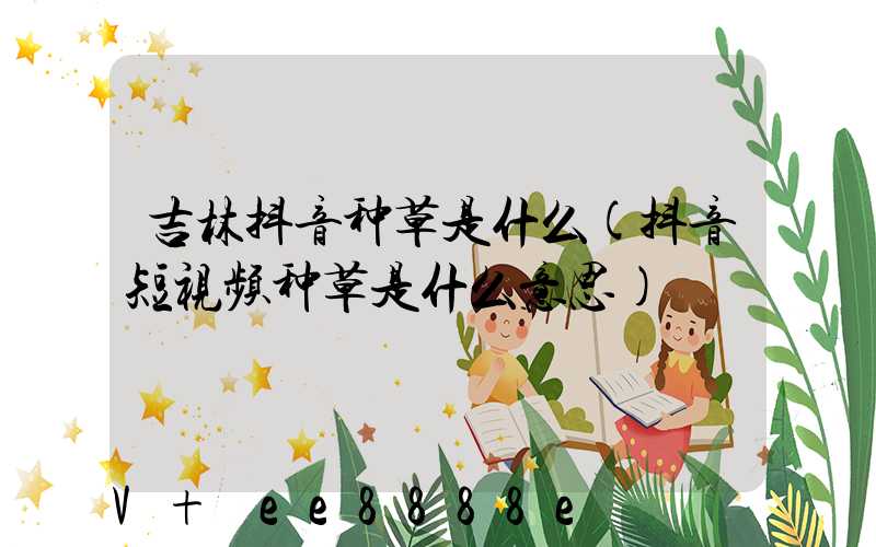 吉林抖音种草是什么(抖音短视频种草是什么意思)