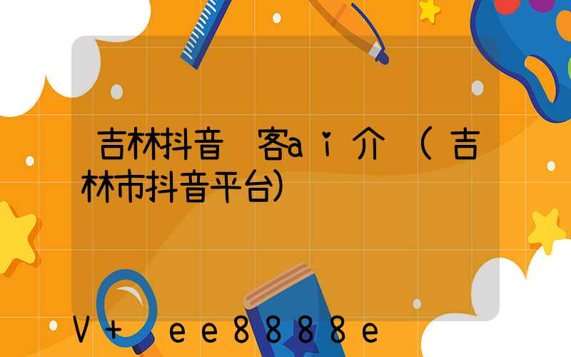 吉林抖音获客ai介绍(吉林市抖音平台)