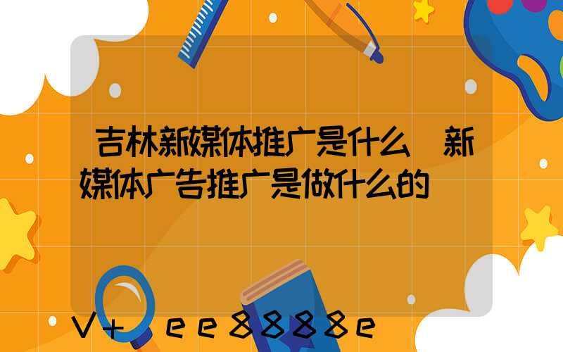吉林新媒体推广是什么(新媒体广告推广是做什么的)