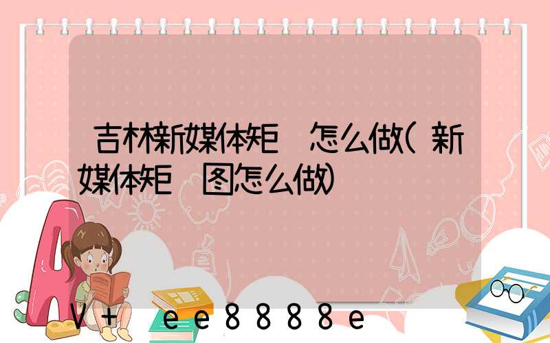 吉林新媒体矩阵怎么做(新媒体矩阵图怎么做)