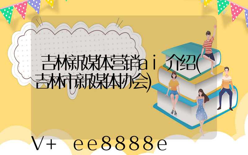 吉林新媒体营销ai介绍(吉林市新媒体协会)