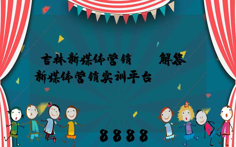 吉林新媒体营销ai解答(新媒体营销实训平台)