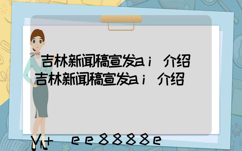 吉林新闻稿宣发ai介绍(吉林新闻稿宣发ai介绍)