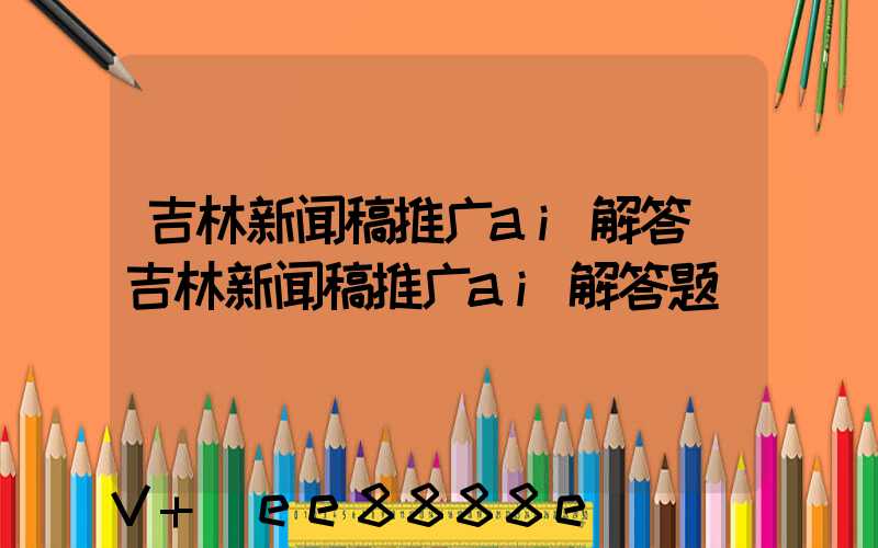 吉林新闻稿推广ai解答(吉林新闻稿推广ai解答题)