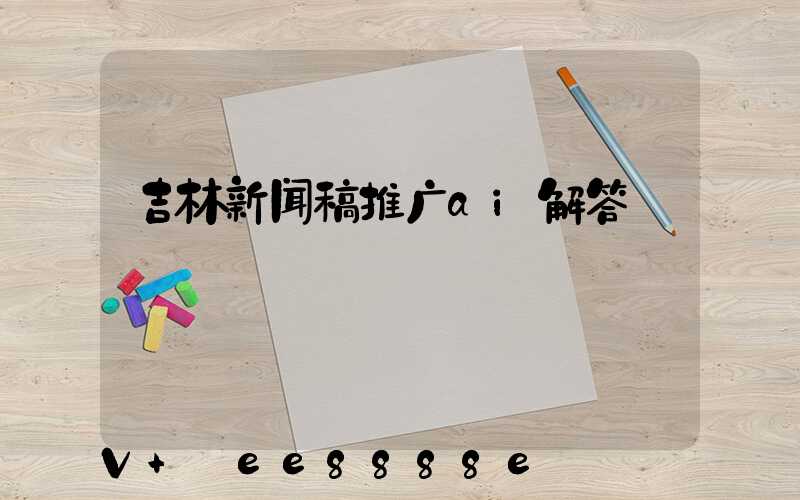 吉林新闻稿推广ai解答