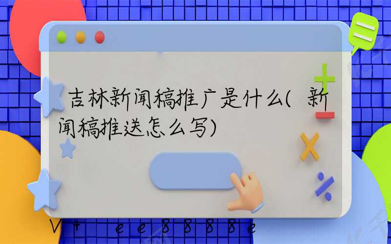 吉林新闻稿推广是什么(新闻稿推送怎么写)