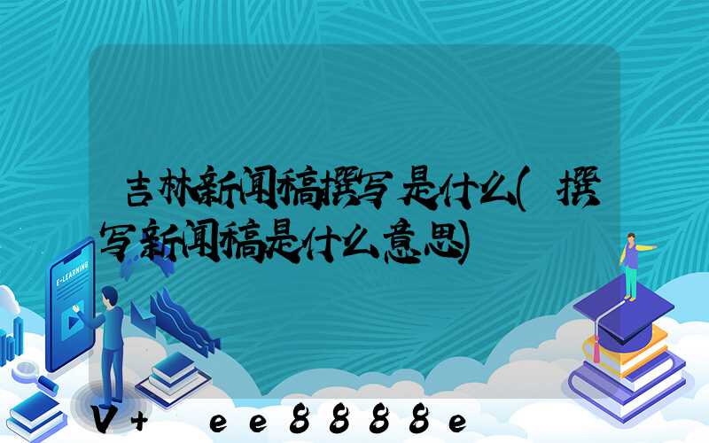 吉林新闻稿撰写是什么(撰写新闻稿是什么意思)