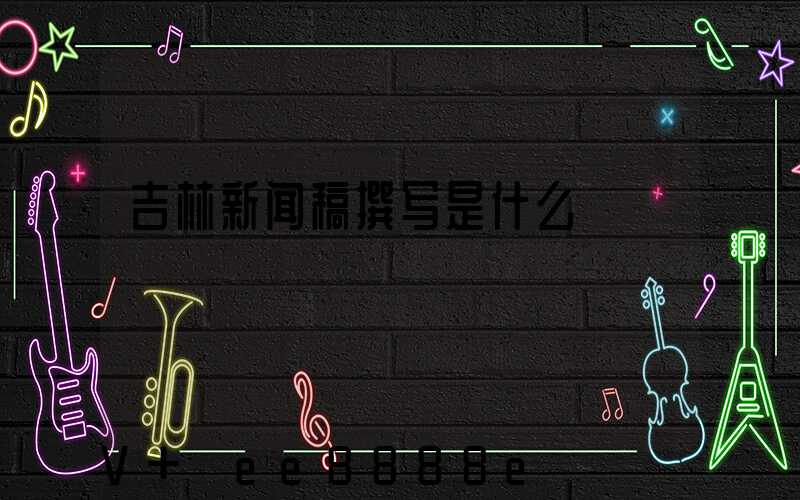 吉林新闻稿撰写是什么