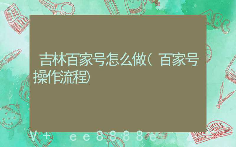吉林百家号怎么做(百家号操作流程)