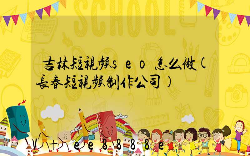 吉林短视频seo怎么做(长春短视频制作公司)