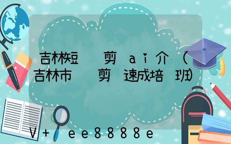 吉林短视频剪辑ai介绍(吉林市视频剪辑速成培训班)
