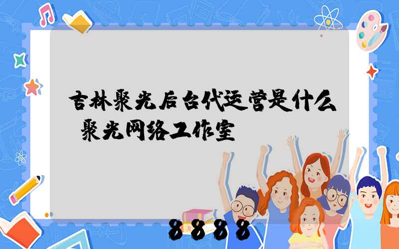 吉林聚光后台代运营是什么(聚光网络工作室)