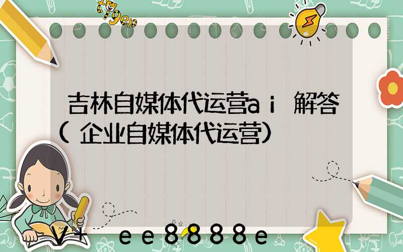 吉林自媒体代运营ai解答(企业自媒体代运营)