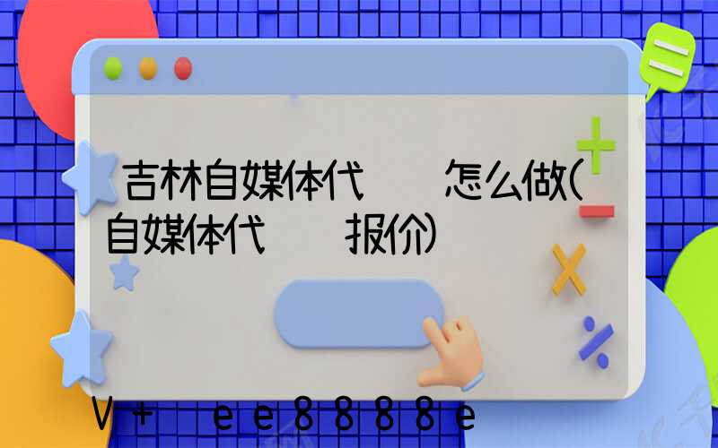 吉林自媒体代运营怎么做(自媒体代运营报价)