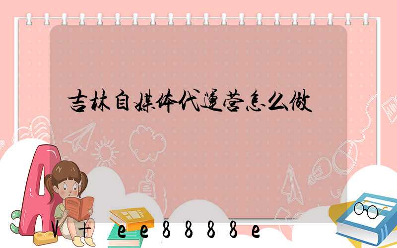 吉林自媒体代运营怎么做