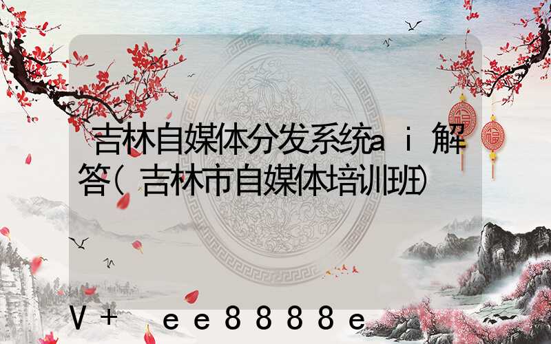 吉林自媒体分发系统ai解答(吉林市自媒体培训班)