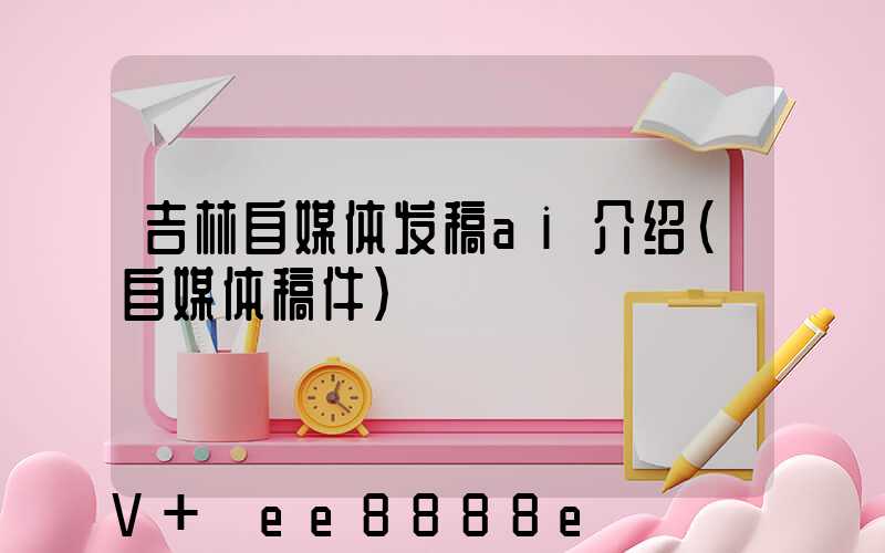 吉林自媒体发稿ai介绍(自媒体稿件)