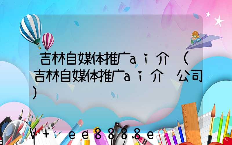 吉林自媒体推广ai介绍(吉林自媒体推广ai介绍公司)