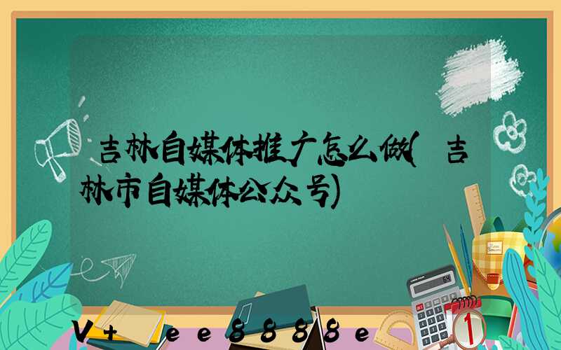 吉林自媒体推广怎么做(吉林市自媒体公众号)