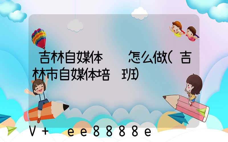 吉林自媒体营销怎么做(吉林市自媒体培训班)