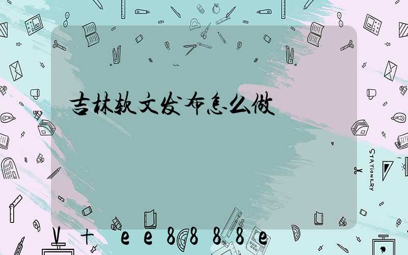 吉林软文发布怎么做