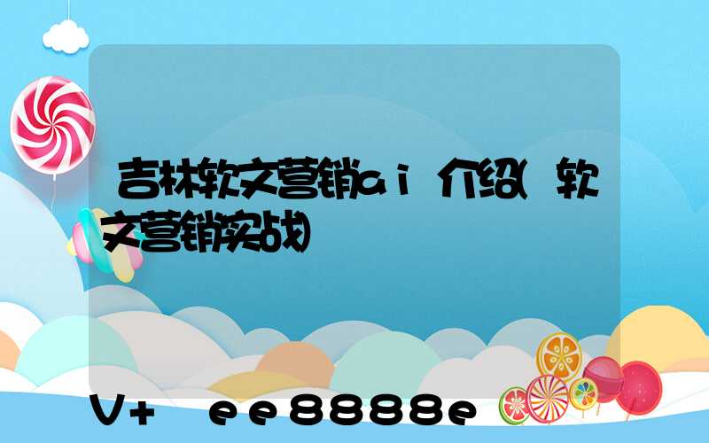 吉林软文营销ai介绍(软文营销实战)