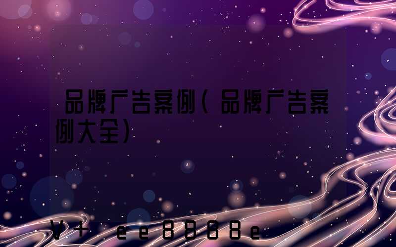 品牌广告案例(品牌广告案例大全)