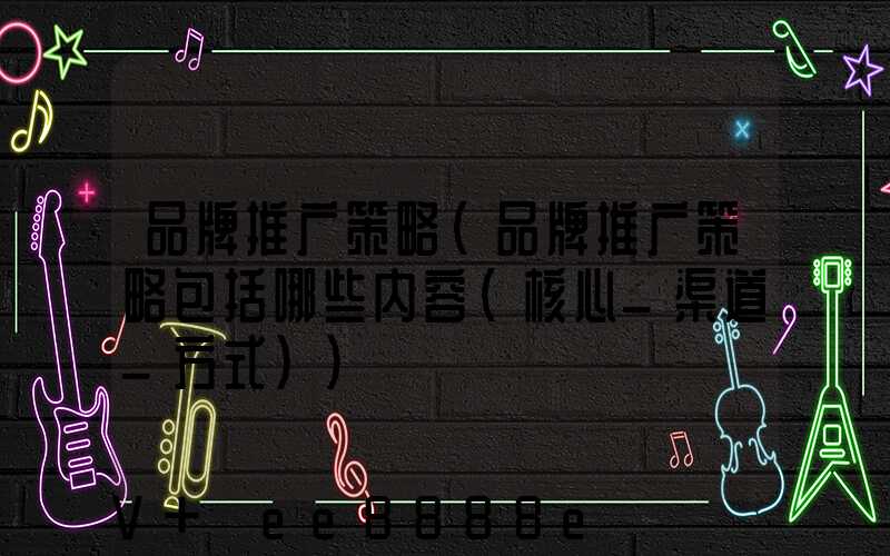 品牌推广策略(品牌推广策略包括哪些内容(核心_渠道_方式))