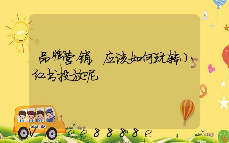 品牌营销,应该如何玩转小红书投放呢