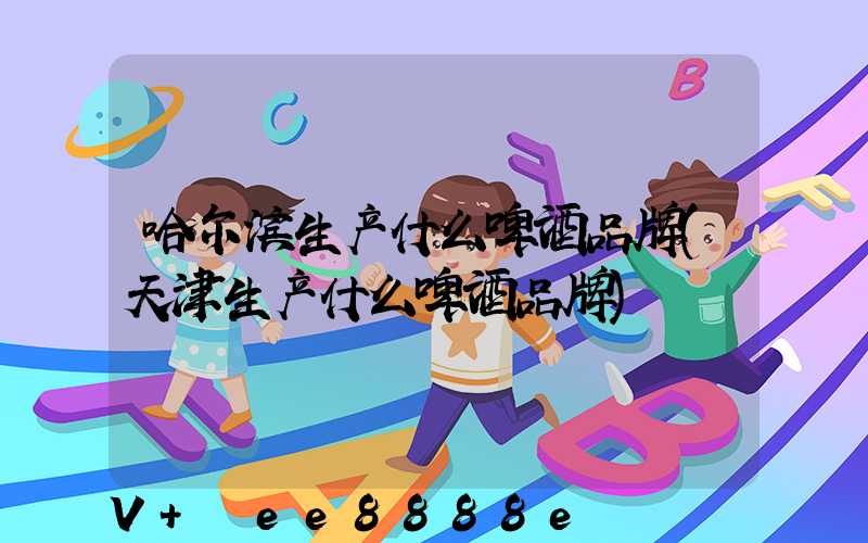 哈尔滨生产什么啤酒品牌(天津生产什么啤酒品牌)