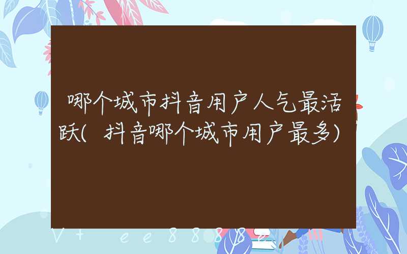 哪个城市抖音用户人气最活跃(抖音哪个城市用户最多)