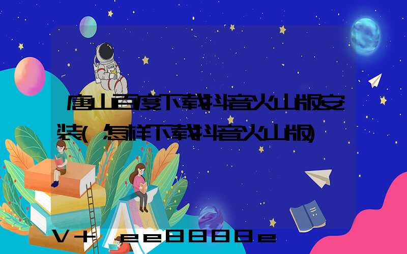 唐山百度下载抖音火山版安装(怎样下载抖音火山版)