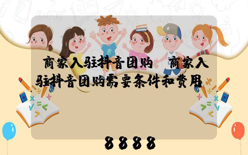 商家入驻抖音团购(商家入驻抖音团购需要条件和费用)