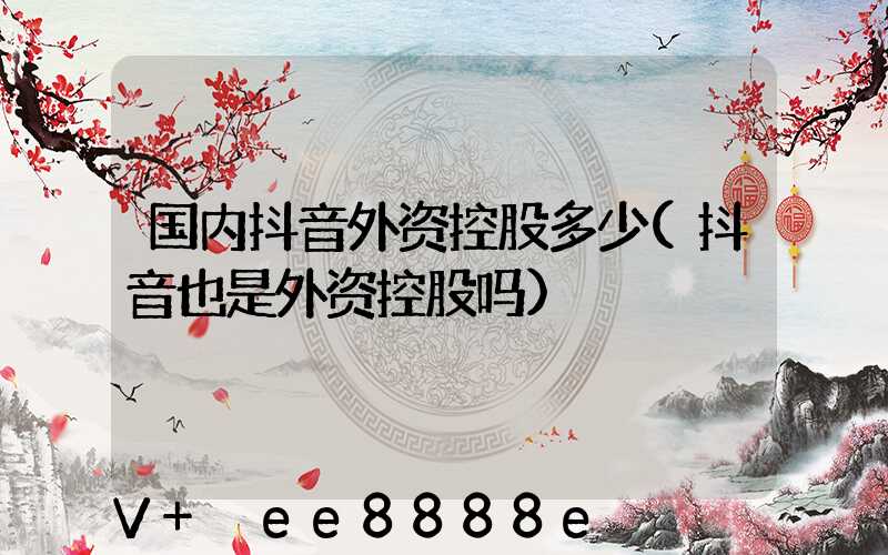 国内抖音外资控股多少(抖音也是外资控股吗)