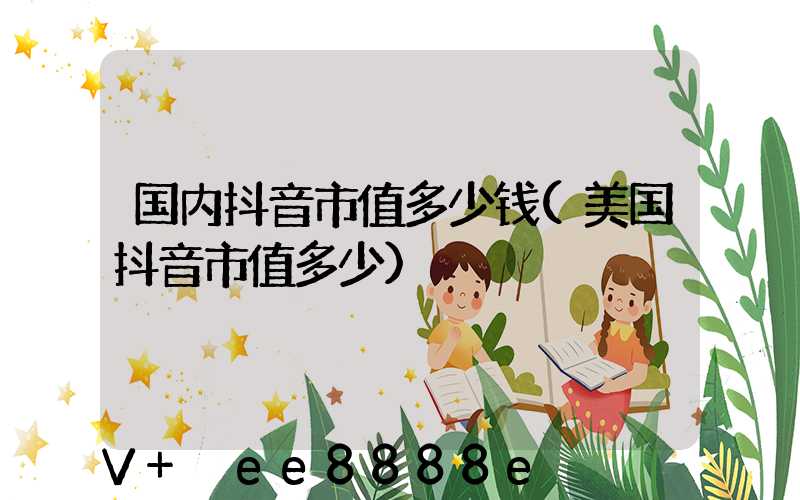 国内抖音市值多少钱(美国抖音市值多少)