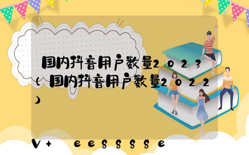 国内抖音用户数量2023(国内抖音用户数量2022)