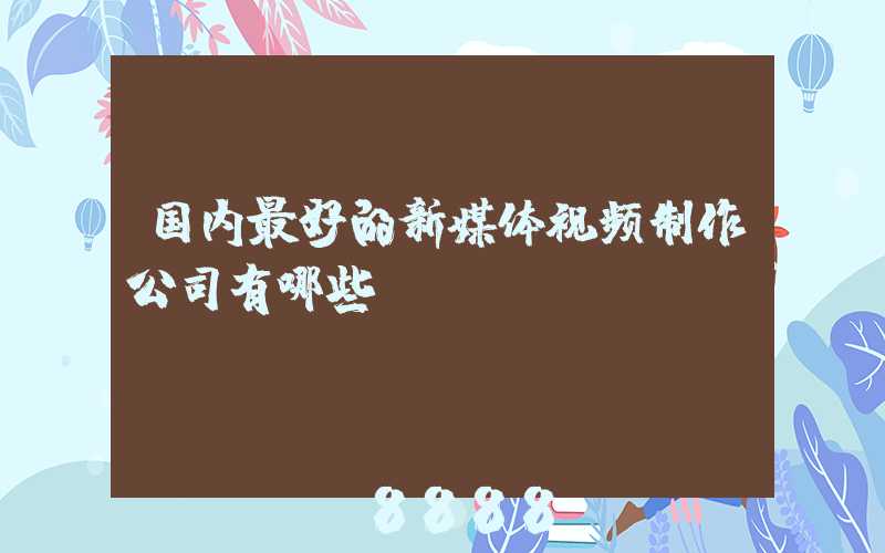国内最好的新媒体视频制作公司有哪些