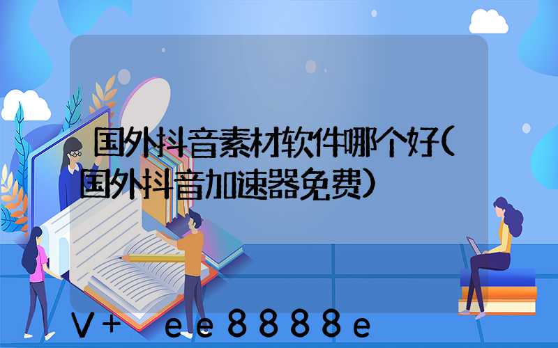 国外抖音素材软件哪个好(国外抖音加速器免费)