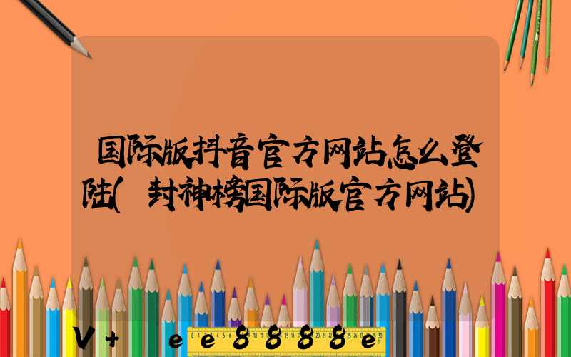 国际版抖音官方网站怎么登陆(封神榜国际版官方网站)