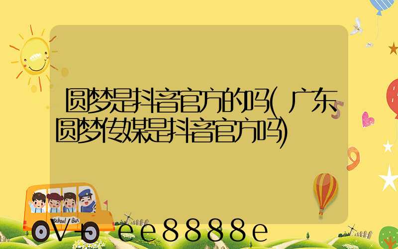 圆梦是抖音官方的吗(广东圆梦传媒是抖音官方吗)