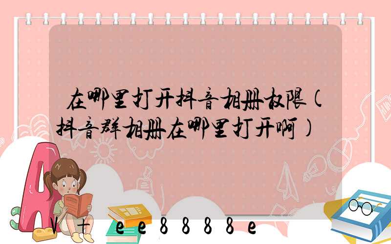 在哪里打开抖音相册权限(抖音群相册在哪里打开啊)